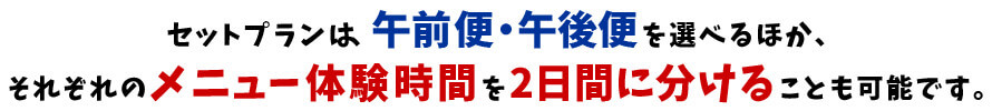 セットプランは、午前便・午後便を選べるほか、それぞれのメニュー体験時間を2日間に分けることも可能です。